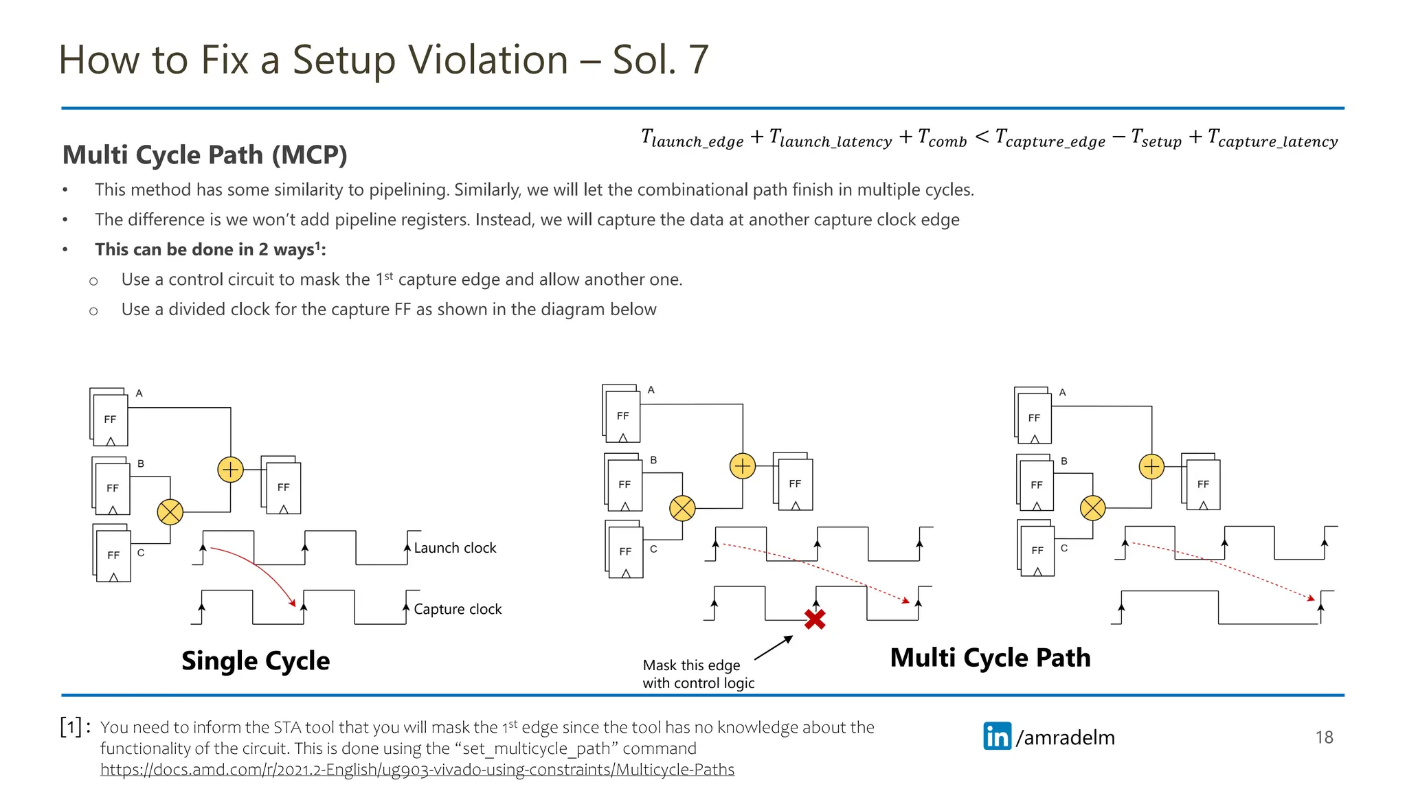 /amradelm
/amradelm
How to Fix a Setup Violation – Sol. 7
Multi Cycle Path (MCP)
• This method has some similarity to pipelining. Similarly, we will let the combinational path finish in multiple cycles.
• The difference is we won’t add pipeline registers. Instead, we will capture the data at another capture clock edge
• This can be done in 2 ways1:
o Use a control circuit to mask the 1st capture edge and allow another one.
o Use a divided clock for the capture FF as shown in the diagram below
18
You need to inform the STA tool that you will mask the 1st edge since the tool has no knowledge about the
functionality of the circuit. This is done using the “set_multicycle_path” command
https://docs.amd.com/r/2021.2-English/ug903-vivado-using-constraints/Multicycle-Paths
[1] :
𝑇𝑙𝑎𝑢𝑛𝑐ℎ_𝑒𝑑𝑔𝑒 + 𝑇𝑙𝑎𝑢𝑛𝑐ℎ_𝑙𝑎𝑡𝑒𝑛𝑐𝑦 + 𝑇𝑐𝑜𝑚𝑏 < 𝑇𝑐𝑎𝑝𝑡𝑢𝑟𝑒_𝑒𝑑𝑔𝑒 − 𝑇𝑠𝑒𝑡𝑢𝑝 + 𝑇𝑐𝑎𝑝𝑡𝑢𝑟𝑒_𝑙𝑎𝑡𝑒𝑛𝑐𝑦
Single Cycle Multi Cycle Path
Launch clock
Capture clock
Mask this edge
with control logic
 