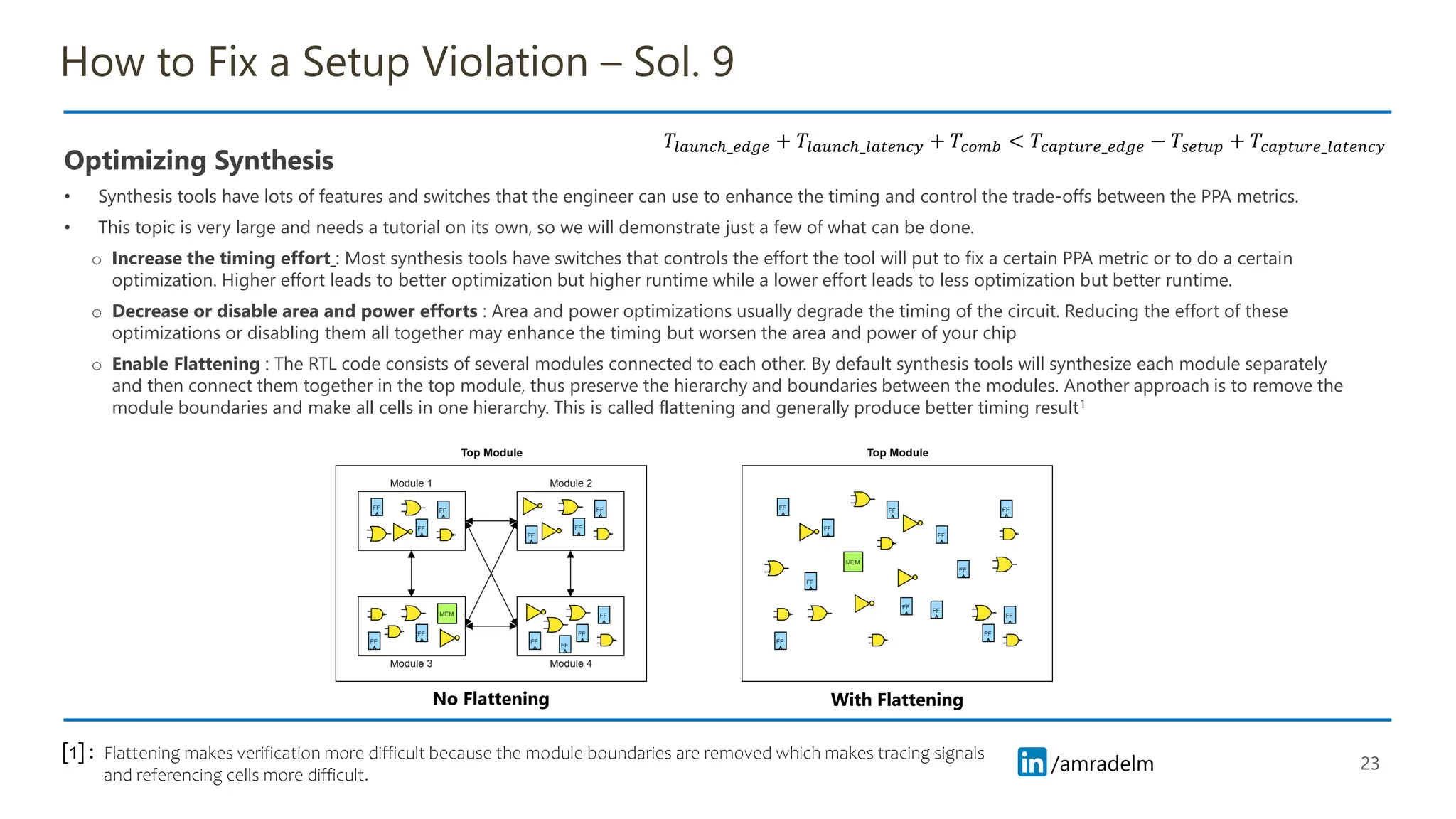 /amradelm
/amradelm
How to Fix a Setup Violation – Sol. 9
Optimizing Synthesis
• Synthesis tools have lots of features and switches that the engineer can use to enhance the timing and control the trade-offs between the PPA metrics.
• This topic is very large and needs a tutorial on its own, so we will demonstrate just a few of what can be done.
o Increase the timing effort : Most synthesis tools have switches that controls the effort the tool will put to fix a certain PPA metric or to do a certain
optimization. Higher effort leads to better optimization but higher runtime while a lower effort leads to less optimization but better runtime.
o Decrease or disable area and power efforts : Area and power optimizations usually degrade the timing of the circuit. Reducing the effort of these
optimizations or disabling them all together may enhance the timing but worsen the area and power of your chip
o Enable Flattening : The RTL code consists of several modules connected to each other. By default synthesis tools will synthesize each module separately
and then connect them together in the top module, thus preserve the hierarchy and boundaries between the modules. Another approach is to remove the
module boundaries and make all cells in one hierarchy. This is called flattening and generally produce better timing result1
23
𝑇𝑙𝑎𝑢𝑛𝑐ℎ_𝑒𝑑𝑔𝑒 + 𝑇𝑙𝑎𝑢𝑛𝑐ℎ_𝑙𝑎𝑡𝑒𝑛𝑐𝑦 + 𝑇𝑐𝑜𝑚𝑏 < 𝑇𝑐𝑎𝑝𝑡𝑢𝑟𝑒_𝑒𝑑𝑔𝑒 − 𝑇𝑠𝑒𝑡𝑢𝑝 + 𝑇𝑐𝑎𝑝𝑡𝑢𝑟𝑒_𝑙𝑎𝑡𝑒𝑛𝑐𝑦
No Flattening With Flattening
Flattening makes verification more difficult because the module boundaries are removed which makes tracing signals
and referencing cells more difficult.
[1] :
 