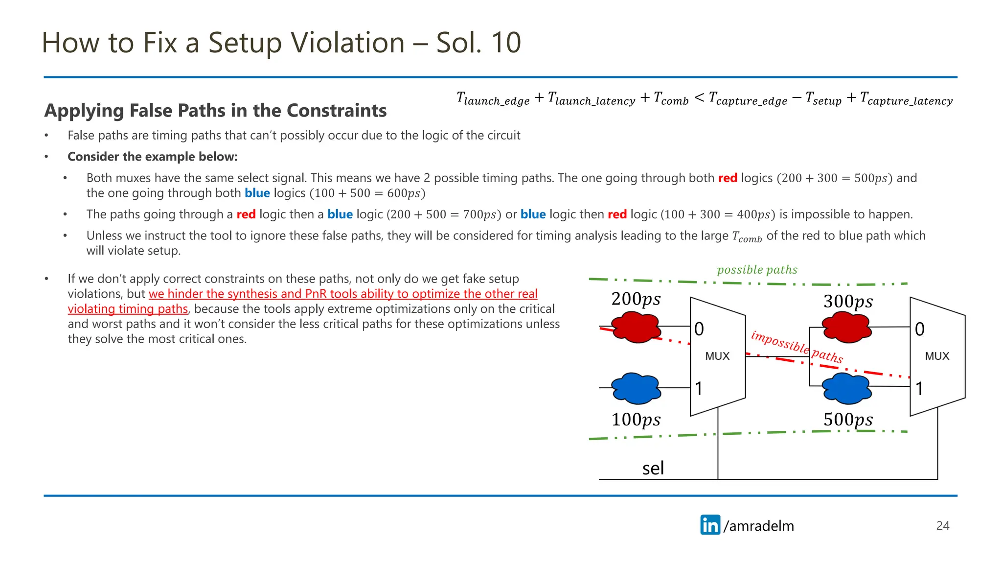 /amradelm
/amradelm
How to Fix a Setup Violation – Sol. 10
Applying False Paths in the Constraints
• False paths are timing paths that can’t possibly occur due to the logic of the circuit
• Consider the example below:
• Both muxes have the same select signal. This means we have 2 possible timing paths. The one going through both red logics (200 + 300 = 500𝑝𝑠) and
the one going through both blue logics (100 + 500 = 600𝑝𝑠)
• The paths going through a red logic then a blue logic (200 + 500 = 700𝑝𝑠) or blue logic then red logic (100 + 300 = 400𝑝𝑠) is impossible to happen.
• Unless we instruct the tool to ignore these false paths, they will be considered for timing analysis leading to the large 𝑇𝑐𝑜𝑚𝑏 of the red to blue path which
will violate setup.
24
𝑇𝑙𝑎𝑢𝑛𝑐ℎ_𝑒𝑑𝑔𝑒 + 𝑇𝑙𝑎𝑢𝑛𝑐ℎ_𝑙𝑎𝑡𝑒𝑛𝑐𝑦 + 𝑇𝑐𝑜𝑚𝑏 < 𝑇𝑐𝑎𝑝𝑡𝑢𝑟𝑒_𝑒𝑑𝑔𝑒 − 𝑇𝑠𝑒𝑡𝑢𝑝 + 𝑇𝑐𝑎𝑝𝑡𝑢𝑟𝑒_𝑙𝑎𝑡𝑒𝑛𝑐𝑦
0 0
1 1
sel
200𝑝𝑠
100𝑝𝑠 500𝑝𝑠
300𝑝𝑠
𝑝𝑜𝑠𝑠𝑖𝑏𝑙𝑒 𝑝𝑎𝑡ℎ𝑠
• If we don’t apply correct constraints on these paths, not only do we get fake setup
violations, but we hinder the synthesis and PnR tools ability to optimize the other real
violating timing paths, because the tools apply extreme optimizations only on the critical
and worst paths and it won’t consider the less critical paths for these optimizations unless
they solve the most critical ones.
 