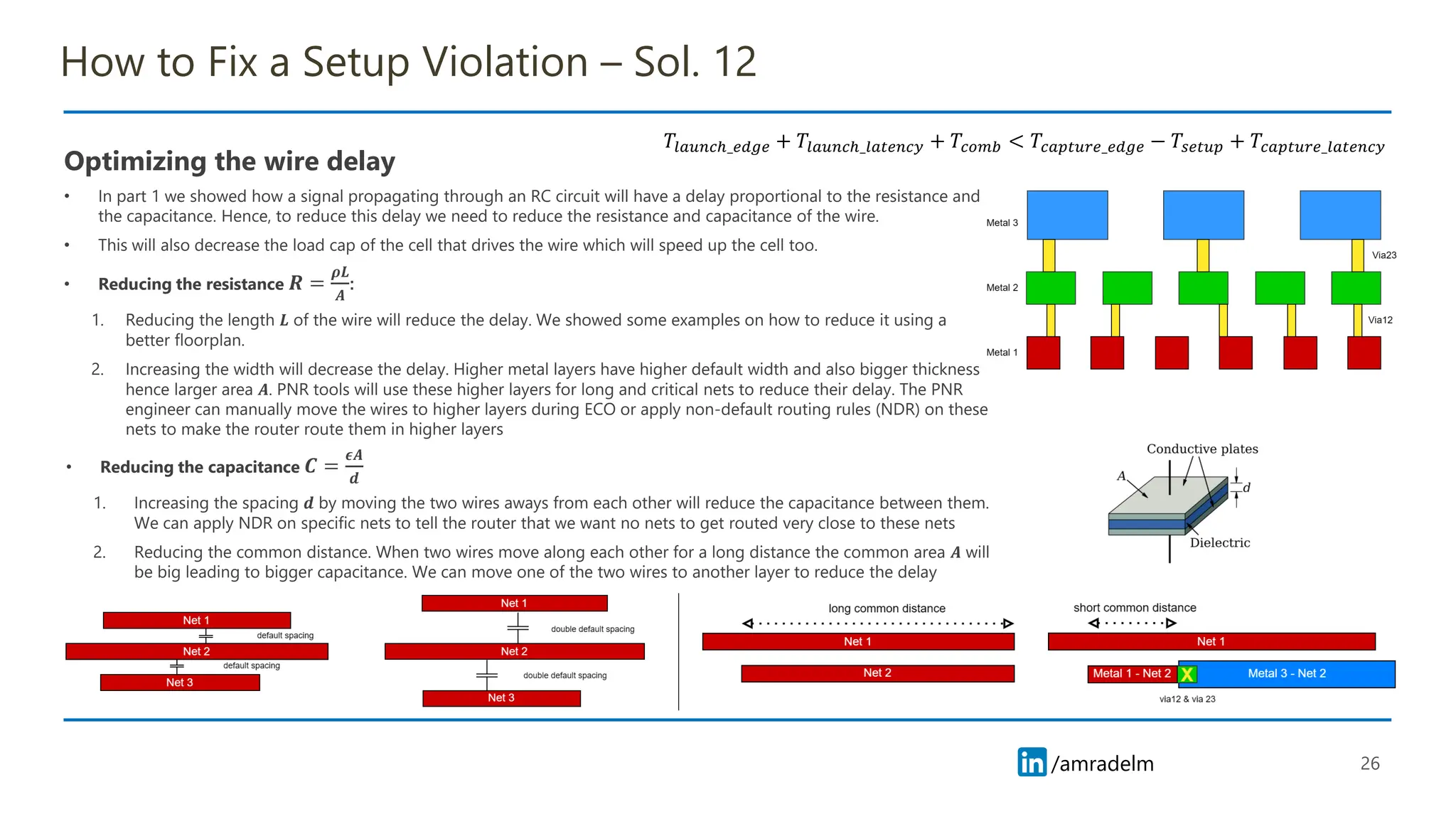 /amradelm
/amradelm
How to Fix a Setup Violation – Sol. 12
• Reducing the capacitance 𝑪 =
𝝐𝑨
𝒅
1. Increasing the spacing 𝒅 by moving the two wires aways from each other will reduce the capacitance between them.
We can apply NDR on specific nets to tell the router that we want no nets to get routed very close to these nets
2. Reducing the common distance. When two wires move along each other for a long distance the common area 𝑨 will
be big leading to bigger capacitance. We can move one of the two wires to another layer to reduce the delay
26
𝑇𝑙𝑎𝑢𝑛𝑐ℎ_𝑒𝑑𝑔𝑒 + 𝑇𝑙𝑎𝑢𝑛𝑐ℎ_𝑙𝑎𝑡𝑒𝑛𝑐𝑦 + 𝑇𝑐𝑜𝑚𝑏 < 𝑇𝑐𝑎𝑝𝑡𝑢𝑟𝑒_𝑒𝑑𝑔𝑒 − 𝑇𝑠𝑒𝑡𝑢𝑝 + 𝑇𝑐𝑎𝑝𝑡𝑢𝑟𝑒_𝑙𝑎𝑡𝑒𝑛𝑐𝑦
Optimizing the wire delay
• In part 1 we showed how a signal propagating through an RC circuit will have a delay proportional to the resistance and
the capacitance. Hence, to reduce this delay we need to reduce the resistance and capacitance of the wire.
• This will also decrease the load cap of the cell that drives the wire which will speed up the cell too.
• Reducing the resistance 𝑹 =
𝝆𝑳
𝑨
:
1. Reducing the length 𝑳 of the wire will reduce the delay. We showed some examples on how to reduce it using a
better floorplan.
2. Increasing the width will decrease the delay. Higher metal layers have higher default width and also bigger thickness
hence larger area 𝑨. PNR tools will use these higher layers for long and critical nets to reduce their delay. The PNR
engineer can manually move the wires to higher layers during ECO or apply non-default routing rules (NDR) on these
nets to make the router route them in higher layers
 