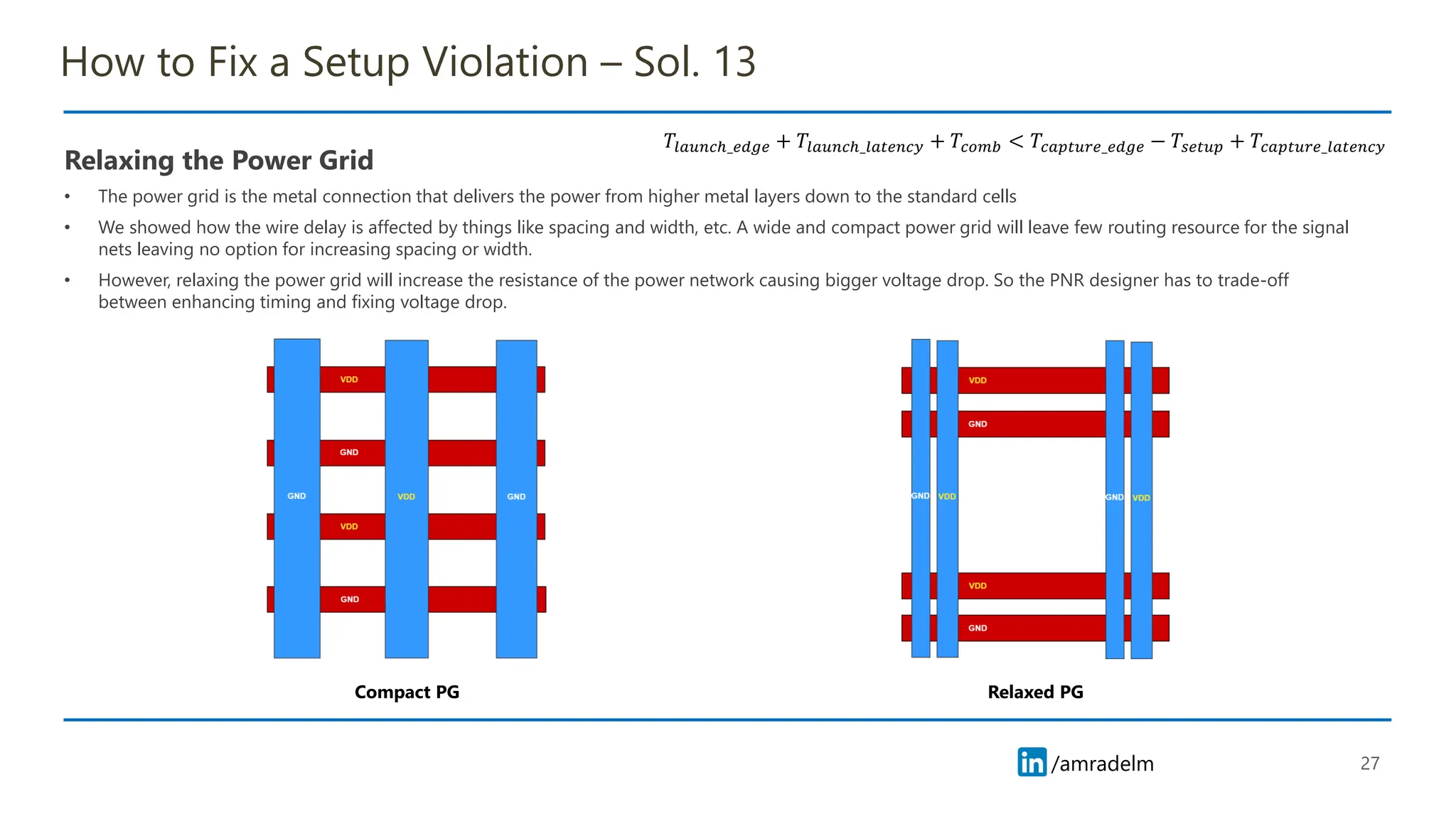 /amradelm
/amradelm
How to Fix a Setup Violation – Sol. 13
Relaxing the Power Grid
• The power grid is the metal connection that delivers the power from higher metal layers down to the standard cells
• We showed how the wire delay is affected by things like spacing and width, etc. A wide and compact power grid will leave few routing resource for the signal
nets leaving no option for increasing spacing or width.
• However, relaxing the power grid will increase the resistance of the power network causing bigger voltage drop. So the PNR designer has to trade-off
between enhancing timing and fixing voltage drop.
27
𝑇𝑙𝑎𝑢𝑛𝑐ℎ_𝑒𝑑𝑔𝑒 + 𝑇𝑙𝑎𝑢𝑛𝑐ℎ_𝑙𝑎𝑡𝑒𝑛𝑐𝑦 + 𝑇𝑐𝑜𝑚𝑏 < 𝑇𝑐𝑎𝑝𝑡𝑢𝑟𝑒_𝑒𝑑𝑔𝑒 − 𝑇𝑠𝑒𝑡𝑢𝑝 + 𝑇𝑐𝑎𝑝𝑡𝑢𝑟𝑒_𝑙𝑎𝑡𝑒𝑛𝑐𝑦
Compact PG Relaxed PG
 