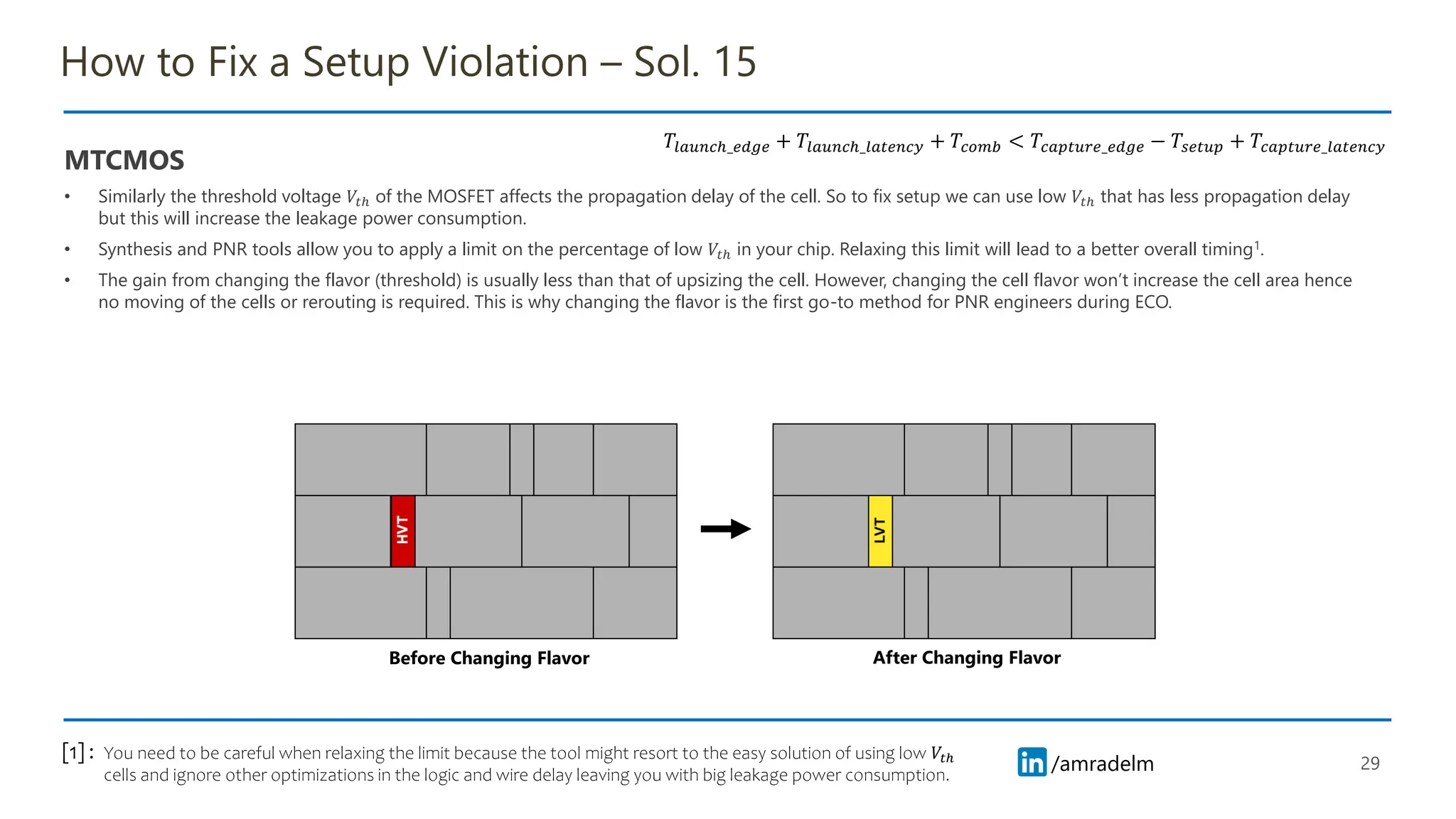 /amradelm
/amradelm
How to Fix a Setup Violation – Sol. 15
MTCMOS
• Similarly the threshold voltage 𝑉𝑡ℎ of the MOSFET affects the propagation delay of the cell. So to fix setup we can use low 𝑉𝑡ℎ that has less propagation delay
but this will increase the leakage power consumption.
• Synthesis and PNR tools allow you to apply a limit on the percentage of low 𝑉𝑡ℎ in your chip. Relaxing this limit will lead to a better overall timing1.
• The gain from changing the flavor (threshold) is usually less than that of upsizing the cell. However, changing the cell flavor won’t increase the cell area hence
no moving of the cells or rerouting is required. This is why changing the flavor is the first go-to method for PNR engineers during ECO.
29
𝑇𝑙𝑎𝑢𝑛𝑐ℎ_𝑒𝑑𝑔𝑒 + 𝑇𝑙𝑎𝑢𝑛𝑐ℎ_𝑙𝑎𝑡𝑒𝑛𝑐𝑦 + 𝑇𝑐𝑜𝑚𝑏 < 𝑇𝑐𝑎𝑝𝑡𝑢𝑟𝑒_𝑒𝑑𝑔𝑒 − 𝑇𝑠𝑒𝑡𝑢𝑝 + 𝑇𝑐𝑎𝑝𝑡𝑢𝑟𝑒_𝑙𝑎𝑡𝑒𝑛𝑐𝑦
You need to be careful when relaxing the limit because the tool might resort to the easy solution of using low 𝑉𝑡ℎ
cells and ignore other optimizations in the logic and wire delay leaving you with big leakage power consumption.
[1] :
Before Changing Flavor After Changing Flavor
 