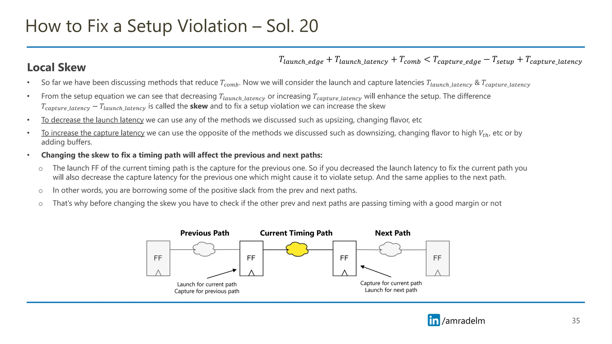 /amradelm
/amradelm
How to Fix a Setup Violation – Sol. 20
Local Skew
• So far we have been discussing methods that reduce 𝑇𝑐𝑜𝑚𝑏. Now we will consider the launch and capture latencies 𝑇𝑙𝑎𝑢𝑛𝑐ℎ_𝑙𝑎𝑡𝑒𝑛𝑐𝑦 & 𝑇𝑐𝑎𝑝𝑡𝑢𝑟𝑒_𝑙𝑎𝑡𝑒𝑛𝑐𝑦
• From the setup equation we can see that decreasing 𝑇𝑙𝑎𝑢𝑛𝑐ℎ_𝑙𝑎𝑡𝑒𝑛𝑐𝑦 or increasing 𝑇𝑐𝑎𝑝𝑡𝑢𝑟𝑒_𝑙𝑎𝑡𝑒𝑛𝑐𝑦 will enhance the setup. The difference
𝑇𝑐𝑎𝑝𝑡𝑢𝑟𝑒_𝑙𝑎𝑡𝑒𝑛𝑐𝑦 − 𝑇𝑙𝑎𝑢𝑛𝑐ℎ_𝑙𝑎𝑡𝑒𝑛𝑐𝑦 is called the skew and to fix a setup violation we can increase the skew
• To decrease the launch latency we can use any of the methods we discussed such as upsizing, changing flavor, etc
• To increase the capture latency we can use the opposite of the methods we discussed such as downsizing, changing flavor to high 𝑉𝑡ℎ, etc or by
adding buffers.
• Changing the skew to fix a timing path will affect the previous and next paths:
o The launch FF of the current timing path is the capture for the previous one. So if you decreased the launch latency to fix the current path you
will also decrease the capture latency for the previous one which might cause it to violate setup. And the same applies to the next path.
o In other words, you are borrowing some of the positive slack from the prev and next paths.
o That’s why before changing the skew you have to check if the other prev and next paths are passing timing with a good margin or not
35
𝑇𝑙𝑎𝑢𝑛𝑐ℎ_𝑒𝑑𝑔𝑒 + 𝑇𝑙𝑎𝑢𝑛𝑐ℎ_𝑙𝑎𝑡𝑒𝑛𝑐𝑦 + 𝑇𝑐𝑜𝑚𝑏 < 𝑇𝑐𝑎𝑝𝑡𝑢𝑟𝑒_𝑒𝑑𝑔𝑒 − 𝑇𝑠𝑒𝑡𝑢𝑝 + 𝑇𝑐𝑎𝑝𝑡𝑢𝑟𝑒_𝑙𝑎𝑡𝑒𝑛𝑐𝑦
Current Timing Path Next Path
Previous Path
Launch for current path
Capture for previous path
Capture for current path
Launch for next path
 