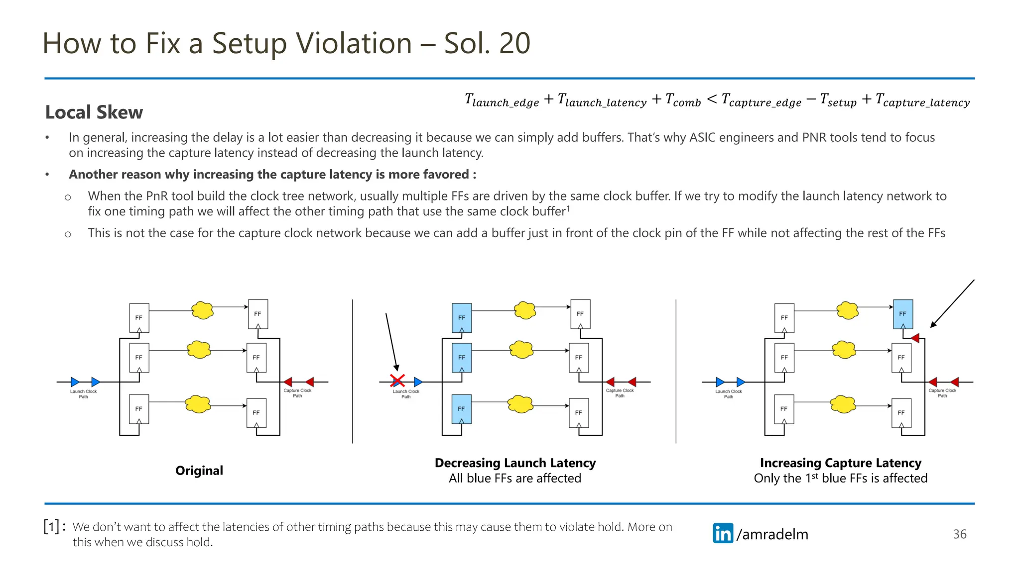 /amradelm
/amradelm
How to Fix a Setup Violation – Sol. 20
Local Skew
• In general, increasing the delay is a lot easier than decreasing it because we can simply add buffers. That’s why ASIC engineers and PNR tools tend to focus
on increasing the capture latency instead of decreasing the launch latency.
• Another reason why increasing the capture latency is more favored :
o When the PnR tool build the clock tree network, usually multiple FFs are driven by the same clock buffer. If we try to modify the launch latency network to
fix one timing path we will affect the other timing path that use the same clock buffer1
o This is not the case for the capture clock network because we can add a buffer just in front of the clock pin of the FF while not affecting the rest of the FFs
36
𝑇𝑙𝑎𝑢𝑛𝑐ℎ_𝑒𝑑𝑔𝑒 + 𝑇𝑙𝑎𝑢𝑛𝑐ℎ_𝑙𝑎𝑡𝑒𝑛𝑐𝑦 + 𝑇𝑐𝑜𝑚𝑏 < 𝑇𝑐𝑎𝑝𝑡𝑢𝑟𝑒_𝑒𝑑𝑔𝑒 − 𝑇𝑠𝑒𝑡𝑢𝑝 + 𝑇𝑐𝑎𝑝𝑡𝑢𝑟𝑒_𝑙𝑎𝑡𝑒𝑛𝑐𝑦
Original
Decreasing Launch Latency
All blue FFs are affected
Increasing Capture Latency
Only the 1st blue FFs is affected
We don’t want to affect the latencies of other timing paths because this may cause them to violate hold. More on
this when we discuss hold.
[1] :
 