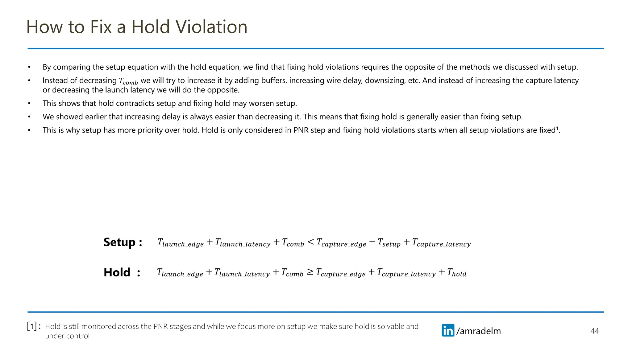 /amradelm
/amradelm
How to Fix a Hold Violation
• By comparing the setup equation with the hold equation, we find that fixing hold violations requires the opposite of the methods we discussed with setup.
• Instead of decreasing 𝑇𝑐𝑜𝑚𝑏 we will try to increase it by adding buffers, increasing wire delay, downsizing, etc. And instead of increasing the capture latency
or decreasing the launch latency we will do the opposite.
• This shows that hold contradicts setup and fixing hold may worsen setup.
• We showed earlier that increasing delay is always easier than decreasing it. This means that fixing hold is generally easier than fixing setup.
• This is why setup has more priority over hold. Hold is only considered in PNR step and fixing hold violations starts when all setup violations are fixed1.
44
𝑇𝑙𝑎𝑢𝑛𝑐ℎ_𝑒𝑑𝑔𝑒 + 𝑇𝑙𝑎𝑢𝑛𝑐ℎ_𝑙𝑎𝑡𝑒𝑛𝑐𝑦 + 𝑇𝑐𝑜𝑚𝑏 ≥ 𝑇𝑐𝑎𝑝𝑡𝑢𝑟𝑒_𝑒𝑑𝑔𝑒 + 𝑇𝑐𝑎𝑝𝑡𝑢𝑟𝑒_𝑙𝑎𝑡𝑒𝑛𝑐𝑦 + 𝑇ℎ𝑜𝑙𝑑
𝑇𝑙𝑎𝑢𝑛𝑐ℎ_𝑒𝑑𝑔𝑒 + 𝑇𝑙𝑎𝑢𝑛𝑐ℎ_𝑙𝑎𝑡𝑒𝑛𝑐𝑦 + 𝑇𝑐𝑜𝑚𝑏 < 𝑇𝑐𝑎𝑝𝑡𝑢𝑟𝑒_𝑒𝑑𝑔𝑒 − 𝑇𝑠𝑒𝑡𝑢𝑝 + 𝑇𝑐𝑎𝑝𝑡𝑢𝑟𝑒_𝑙𝑎𝑡𝑒𝑛𝑐𝑦
Setup :
Hold :
Hold is still monitored across the PNR stages and while we focus more on setup we make sure hold is solvable and
under control
[1] :
 