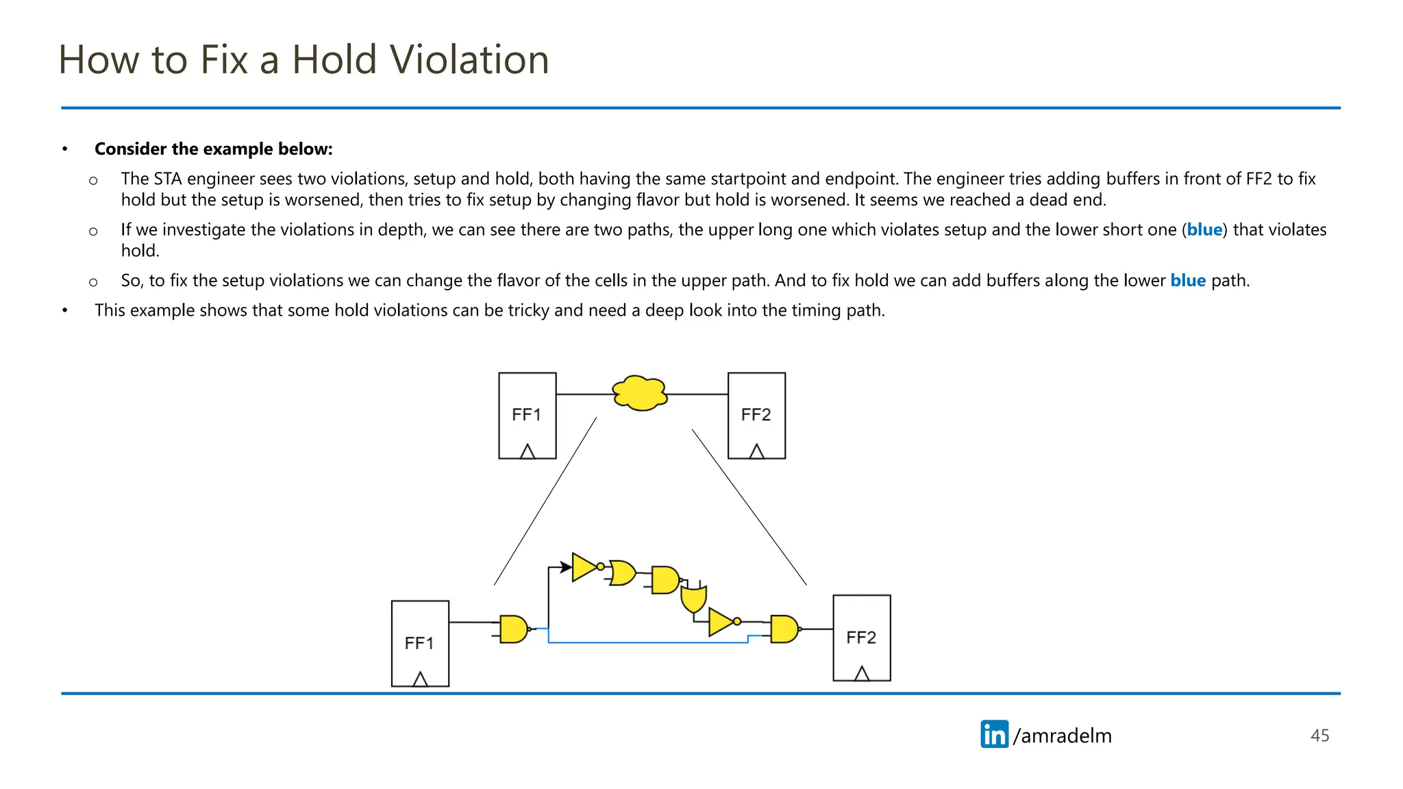 /amradelm
/amradelm
How to Fix a Hold Violation
• Consider the example below:
o The STA engineer sees two violations, setup and hold, both having the same startpoint and endpoint. The engineer tries adding buffers in front of FF2 to fix
hold but the setup is worsened, then tries to fix setup by changing flavor but hold is worsened. It seems we reached a dead end.
o If we investigate the violations in depth, we can see there are two paths, the upper long one which violates setup and the lower short one (blue) that violates
hold.
o So, to fix the setup violations we can change the flavor of the cells in the upper path. And to fix hold we can add buffers along the lower blue path.
• This example shows that some hold violations can be tricky and need a deep look into the timing path.
45
 
