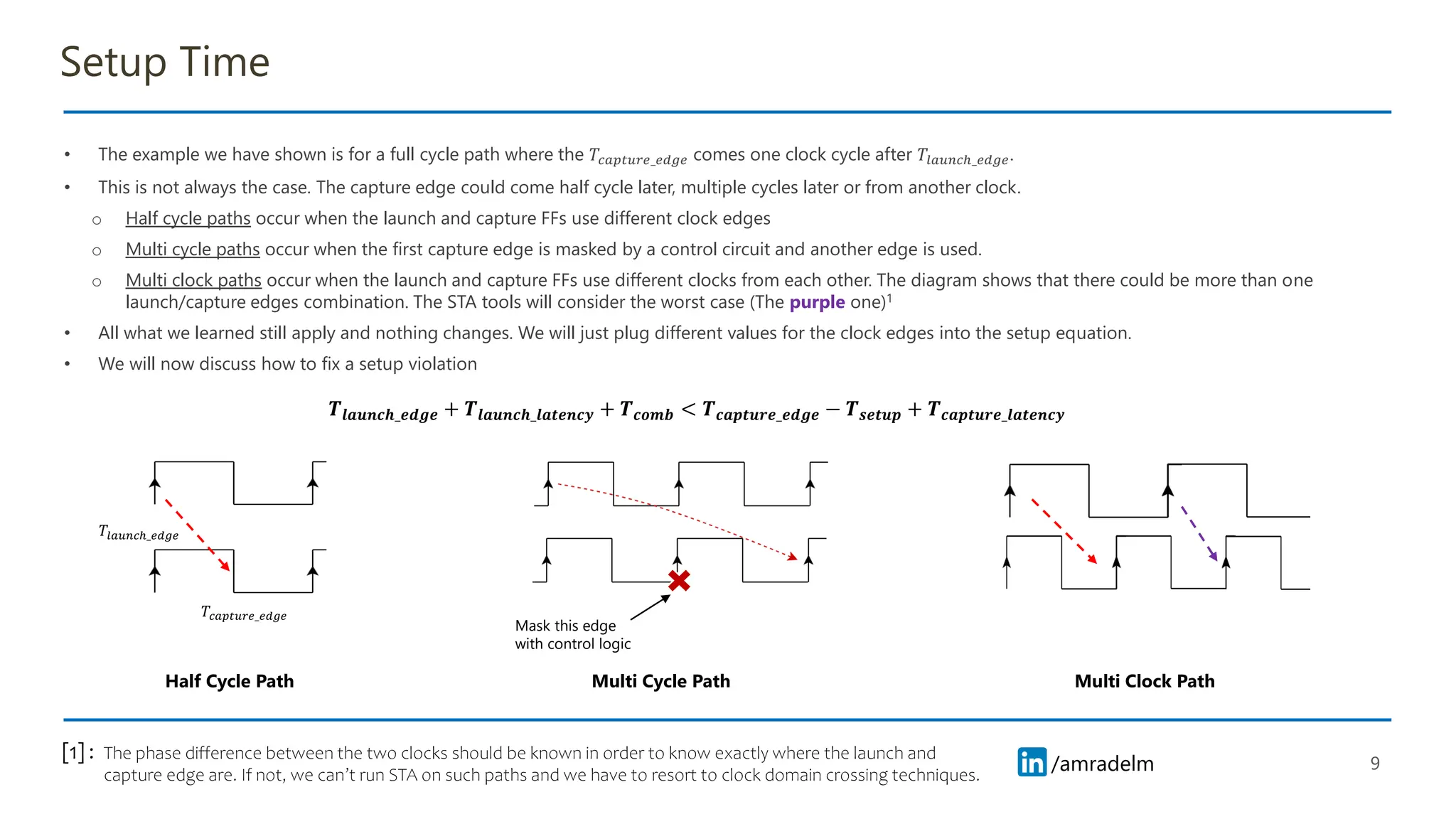/amradelm
/amradelm
Setup Time
• The example we have shown is for a full cycle path where the 𝑇𝑐𝑎𝑝𝑡𝑢𝑟𝑒_𝑒𝑑𝑔𝑒 comes one clock cycle after 𝑇𝑙𝑎𝑢𝑛𝑐ℎ_𝑒𝑑𝑔𝑒.
• This is not always the case. The capture edge could come half cycle later, multiple cycles later or from another clock.
o Half cycle paths occur when the launch and capture FFs use different clock edges
o Multi cycle paths occur when the first capture edge is masked by a control circuit and another edge is used.
o Multi clock paths occur when the launch and capture FFs use different clocks from each other. The diagram shows that there could be more than one
launch/capture edges combination. The STA tools will consider the worst case (The purple one)1
• All what we learned still apply and nothing changes. We will just plug different values for the clock edges into the setup equation.
• We will now discuss how to fix a setup violation
9
𝑻𝒍𝒂𝒖𝒏𝒄𝒉_𝒆𝒅𝒈𝒆 + 𝑻𝒍𝒂𝒖𝒏𝒄𝒉_𝒍𝒂𝒕𝒆𝒏𝒄𝒚 + 𝑻𝒄𝒐𝒎𝒃 < 𝑻𝒄𝒂𝒑𝒕𝒖𝒓𝒆_𝒆𝒅𝒈𝒆 − 𝑻𝒔𝒆𝒕𝒖𝒑 + 𝑻𝒄𝒂𝒑𝒕𝒖𝒓𝒆_𝒍𝒂𝒕𝒆𝒏𝒄𝒚
𝑇𝑐𝑎𝑝𝑡𝑢𝑟𝑒_𝑒𝑑𝑔𝑒
𝑇𝑙𝑎𝑢𝑛𝑐ℎ_𝑒𝑑𝑔𝑒
Mask this edge
with control logic
Half Cycle Path Multi Cycle Path Multi Clock Path
The phase difference between the two clocks should be known in order to know exactly where the launch and
capture edge are. If not, we can’t run STA on such paths and we have to resort to clock domain crossing techniques.
[1] :
 