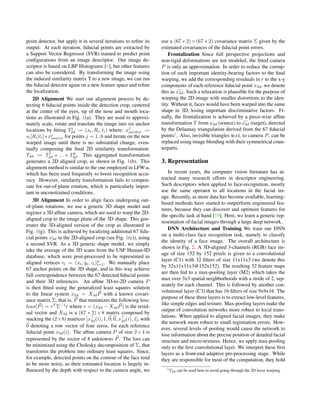 point detector, but apply it in several iterations to reﬁne its
output. At each iteration, ﬁducial points are extracted by
a Support Vector Regressor (SVR) trained to predict point
conﬁgurations from an image descriptor. Our image de-
scriptor is based on LBP Histograms [1], but other features
can also be considered. By transforming the image using
the induced similarity matrix T to a new image, we can run
the ﬁducial detector again on a new feature space and reﬁne
the localization.
2D Alignment We start our alignment process by de-
tecting 6 ﬁducial points inside the detection crop, centered
at the center of the eyes, tip of the nose and mouth loca-
tions as illustrated in Fig. 1(a). They are used to approxi-
mately scale, rotate and translate the image into six anchor
locations by ﬁtting Ti
2d := (si, Ri, ti) where: xj
anchor :=
si[Ri|ti]∗xj
source for points j = 1..6 and iterate on the new
warped image until there is no substantial change, even-
tually composing the ﬁnal 2D similarity transformation:
T2d := T1
2d ∗ ... ∗ Tk
2d. This aggregated transformation
generates a 2D aligned crop, as shown in Fig. 1(b). This
alignment method is similar to the one employed in LFW-a,
which has been used frequently to boost recognition accu-
racy. However, similarity transformation fails to compen-
sate for out-of-plane rotation, which is particularly impor-
tant in unconstrained conditions.
3D Alignment In order to align faces undergoing out-
of-plane rotations, we use a generic 3D shape model and
register a 3D afﬁne camera, which are used to warp the 2D-
aligned crop to the image plane of the 3D shape. This gen-
erates the 3D-aligned version of the crop as illustrated in
Fig. 1(g). This is achieved by localizing additional 67 ﬁdu-
cial points x2d in the 2D-aligned crop (see Fig. 1(c)), using
a second SVR. As a 3D generic shape model, we simply
take the average of the 3D scans from the USF Human-ID
database, which were post-processed to be represented as
aligned vertices vi = (xi, yi, zi)n
i=1. We manually place
67 anchor points on the 3D shape, and in this way achieve
full correspondence between the 67 detected ﬁducial points
and their 3D references. An afﬁne 3D-to-2D camera P
is then ﬁtted using the generalized least squares solution
to the linear system x2d = X3dP with a known covari-
ance matrix Σ, that is, P that minimizes the following loss:
loss(P) = rT
Σ−1
r where r = (x2d − X3dP) is the resid-
ual vector and X3d is a (67 ∗ 2)×8 matrix composed by
stacking the (2×8) matrices [x3d(i), 1, 0; 0, x3d(i), 1], with
0 denoting a row vector of four zeros, for each reference
ﬁducial point x3d(i). The afﬁne camera P of size 2×4 is
represented by the vector of 8 unknowns P. The loss can
be minimized using the Cholesky decomposition of Σ, that
transforms the problem into ordinary least squares. Since,
for example, detected points on the contour of the face tend
to be more noisy, as their estimated location is largely in-
ﬂuenced by the depth with respect to the camera angle, we
use a (67 ∗ 2)×(67 ∗ 2) covariance matrix Σ given by the
estimated covariances of the ﬁducial point errors.
Frontalization Since full perspective projections and
non-rigid deformations are not modeled, the ﬁtted camera
P is only an approximation. In order to reduce the corrup-
tion of such important identity-bearing factors to the ﬁnal
warping, we add the corresponding residuals in r to the x-y
components of each reference ﬁducial point x3d, we denote
this as x3d. Such a relaxation is plausible for the purpose of
warping the 2D image with smaller distortions to the iden-
tity. Without it, faces would have been warped into the same
shape in 3D, losing important discriminative factors. Fi-
nally, the frontalization is achieved by a piece-wise afﬁne
transformation T from x2d (source) to x3d (target), directed
by the Delaunay triangulation derived from the 67 ﬁducial
points1
. Also, invisible triangles w.r.t. to camera P, can be
replaced using image blending with their symmetrical coun-
terparts.
3. Representation
In recent years, the computer vision literature has at-
tracted many research efforts in descriptor engineering.
Such descriptors when applied to face-recognition, mostly
use the same operator to all locations in the facial im-
age. Recently, as more data has become available, learning-
based methods have started to outperform engineered fea-
tures, because they can discover and optimize features for
the speciﬁc task at hand [19]. Here, we learn a generic rep-
resentation of facial images through a large deep network.
DNN Architecture and Training We train our DNN
on a multi-class face recognition task, namely to classify
the identity of a face image. The overall architecture is
shown in Fig. 2. A 3D-aligned 3-channels (RGB) face im-
age of size 152 by 152 pixels is given to a convolutional
layer (C1) with 32 ﬁlters of size 11x11x3 (we denote this
by 32x11x11x3@152x152). The resulting 32 feature maps
are then fed to a max-pooling layer (M2) which takes the
max over 3x3 spatial neighborhoods with a stride of 2, sep-
arately for each channel. This is followed by another con-
volutional layer (C3) that has 16 ﬁlters of size 9x9x16. The
purpose of these three layers is to extract low-level features,
like simple edges and texture. Max-pooling layers make the
output of convolution networks more robust to local trans-
lations. When applied to aligned facial images, they make
the network more robust to small registration errors. How-
ever, several levels of pooling would cause the network to
lose information about the precise position of detailed facial
structure and micro-textures. Hence, we apply max-pooling
only to the ﬁrst convolutional layer. We interpret these ﬁrst
layers as a front-end adaptive pre-processing stage. While
they are responsible for most of the computation, they hold
1T2d can be used here to avoid going through the 2D lossy warping.
 