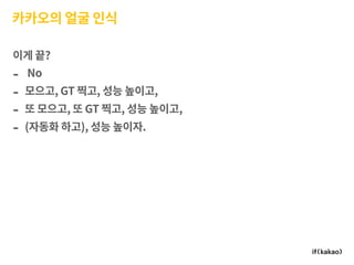 카카오의 얼굴 인식
이게 끝?
- No
- 모으고, GT 찍고, 성능 높이고,
- 또 모으고, 또 GT 찍고, 성능 높이고,
- (자동화 하고), 성능 높이자.
 