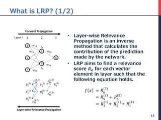 What is LRP? (1/2)
• Layer-wise Relevance
Propagation is an inverse
method that calculates the
contribution of the prediction
made by the network.
• LRP aims to find a relevance
score 𝑹 𝒅 for each vector
element in layer such that the
following equation holds.
13
321
1
2
3
4
5
6
𝑤56
𝑤46
𝑤14
𝑤15
𝑤35
𝑧4
𝑧5
Forward Propagation
Layer-wise Relevance Propagation
𝑅4
(2)
𝑅1
(1)
𝑅6
(3)
𝑅5
(2)
𝑅2
(1)
𝑅3
(1)
𝑧46
2,3
𝑧56
2,3
𝑧14
1,2
𝑧35
1,2
Layer l
𝑓 𝑥 = 𝑅6
(3)
= 𝑅5
(2)
+ 𝑅4
(2)
= 𝑅3
(1)
+ 𝑅2
(1)
+ 𝑅1
(1)
 