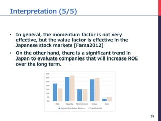 Interpretation (5/5)
• In general, the momentum factor is not very
effective, but the value factor is effective in the
Japanese stock markets [Fama2012]
• On the other hand, there is a significant trend in
Japan to evaluate companies that will increase ROE
over the long term.
39
 
