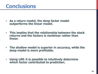 Conclusions
• As a return model, the deep factor model
outperforms the linear model.
• This implies that the relationship between the stock
returns and the factors is nonlinear rather than
linear.
• The shallow model is superior in accuracy, while the
deep model is more profitable.
• Using LRP, it is possible to intuitively determine
which factor contributed to prediction.
41
 