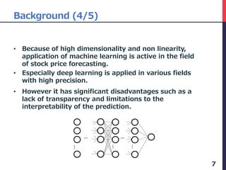 Background (4/5)
• Because of high dimensionality and non linearity,
application of machine learning is active in the field
of stock price forecasting.
• Especially deep learning is applied in various fields
with high precision.
• However it has significant disadvantages such as a
lack of transparency and limitations to the
interpretability of the prediction.
7
…
…
…
…
…
 
