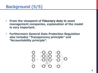 Background (5/5)
• From the viewpoint of Fiduciary duty in asset
management companies, explanation of the model
is very important.
• Furthermore General Data Protection Regulation
also includes “Transparency principle” and
“Accountability principle”.
8
…
…
…
…
…
 