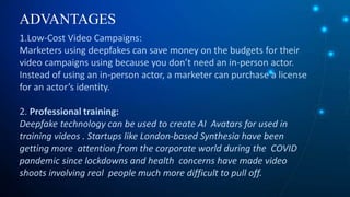 ADVANTAGES
1.Low-Cost Video Campaigns:
Marketers using deepfakes can save money on the budgets for their
video campaigns using because you don’t need an in-person actor.
Instead of using an in-person actor, a marketer can purchase a license
for an actor’s identity.
2. Professional training:
Deepfake technology can be used to create AI Avatars for used in
training videos . Startups like London-based Synthesia have been
getting more attention from the corporate world during the COVID
pandemic since lockdowns and health concerns have made video
shoots involving real people much more difficult to pull off.
 