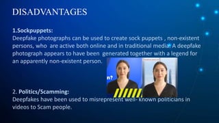 DISADVANTAGES
1.Sockpuppets:
Deepfake photographs can be used to create sock puppets , non-existent
persons, who are active both online and in traditional media. A deepfake
photograph appears to have been generated together with a legend for
an apparently non-existent person.
2. Politics/Scamming:
Deepfakes have been used to misrepresent well- known politicians in
videos to Scam people.
 
