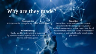 Manipulation
Can be used for manipulating videos and images.
Entertainment
Can be used for entertainment purposes.
E.g. to create realistic special effects in movies, TV
Shows, and video games.
Education
Deepfakes can be used to create realistic
simulations for training purposes, such as
medical procedures or military exercises. Social
media content-Deepfakes can be used to create
humorous or satirical videos for social media
platforms.
 