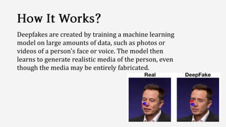 Deepfakes are created by training a machine learning
model on large amounts of data, such as photos or
videos of a person's face or voice. The model then
learns to generate realistic media of the person, even
though the media may be entirely fabricated.
 