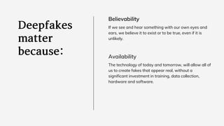 Believability
If we see and hear something with our own eyes and
ears, we believe it to exist or to be true, even if it is
unlikely.
Availability
The technology of today and tomorrow, will allow all of
us to create fakes that appear real, without a
significant investment in training, data collection,
hardware and software.
 