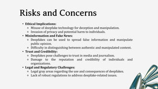 • Ethical Implications:
⚬ Misuse of deepfake technology for deception and manipulation.
⚬ Invasion of privacy and potential harm to individuals.
• Misinformation and Fake News:
⚬ Deepfakes can be used to spread false information and manipulate
public opinion.
⚬ Difficulty in distinguishing between authentic and manipulated content.
• Trust and Credibility:
⚬ Deepfakes pose challenges to trust in media and journalism.
⚬ Damage to the reputation and credibility of individuals and
organizations.
• Legal and Regulatory Challenges:
⚬ Legal gray areas regarding the use and consequences of deepfakes.
⚬ Lack of robust regulations to address deepfake-related issues.
 