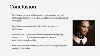 • Deepfakes can be used in positive and negative ways to
manipulate content for media, entertainment, marketing and
education.
• Deepfakes pose a significant threat to society and
individuals.
• Detection and prevention of deepfakes require ongoing
research and collaboration among tech experts,
policymakers, and society.
.
• Education and media literacy are crucial to recognizing and
verifying deepfakes.
 
