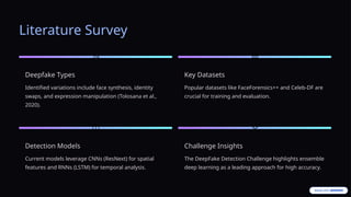 Literature Survey
Deepfake Types
Identified variations include face synthesis, identity
swaps, and expression manipulation (Tolosana et al.,
2020).
Key Datasets
Popular datasets like FaceForensics++ and Celeb-DF are
crucial for training and evaluation.
Detection Models
Current models leverage CNNs (ResNext) for spatial
features and RNNs (LSTM) for temporal analysis.
Challenge Insights
The DeepFake Detection Challenge highlights ensemble
deep learning as a leading approach for high accuracy.
 