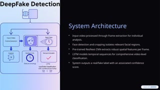 System Architecture
• Input video processed through frame extraction for individual
analysis.
• Face detection and cropping isolates relevant facial regions.
• Pre-trained ResNext CNN extracts robust spatial features per frame.
• LSTM models temporal sequences for comprehensive video-level
classification.
• System outputs a real/fake label with an associated confidence
score.
 