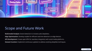 Scope and Future Work
Multimodal Analysis: Extend detection to include audio deepfakes.
Edge Optimization: Develop models for efficient real-time detection on edge devices.
API Development: Create open APIs for seamless integration with social media platforms.
Dataset Curation: Implement continuous updates to address evolving deepfake techniques.
 
