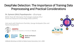 DeepFake Detection: The Importance of Training Data
Preprocessing and Practical Considerations
Dr. Symeon (Akis) Papadopoulos – @sympap
MeVer Team @ Information Technologies Institute (ITI) /
Centre for Research & Technology Hellas (CERTH)
Joint work with Polychronis Charitidis, George Kordopatis-Zilos and
Yiannis Kompatsiaris
AI4Media Workshop on GANs for Media Content Generation, Oct 1, 2020
Media Verification
(MeVer)
 