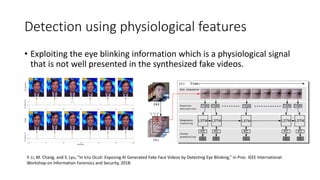 Detection using physiological features
• Exploiting the eye blinking information which is a physiological signal
that is not well presented in the synthesized fake videos.
Y. Li, M. Chang, and S. Lyu, “In Ictu Oculi: Exposing AI Generated Fake Face Videos by Detecting Eye Blinking,” in Proc. IEEE International
Workshop on Information Forensics and Security, 2018.
 