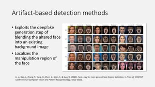Artifact-based detection methods
• Exploits the deepfake
generation step of
blending the altered face
into an existing
background image
• Localizes the
manipulation region of
the face
Li, L., Bao, J., Zhang, T., Yang, H., Chen, D., Wen, F., & Guo, B. (2020). Face x-ray for more general face forgery detection. In Proc. of IEEE/CVF
Conference on Computer Vision and Pattern Recognition (pp. 5001-5010).
 