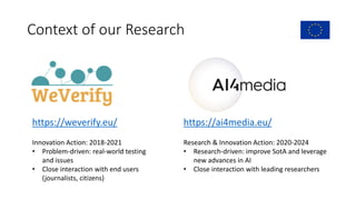 Context of our Research
https://weverify.eu/ https://ai4media.eu/
Innovation Action: 2018-2021
• Problem-driven: real-world testing
and issues
• Close interaction with end users
(journalists, citizens)
Research & Innovation Action: 2020-2024
• Research-driven: improve SotA and leverage
new advances in AI
• Close interaction with leading researchers
 