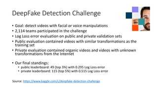 DeepFake Detection Challenge
• Goal: detect videos with facial or voice manipulations
• 2,114 teams participated in the challenge
• Log Loss error evaluation on public and private validation sets
• Public evaluation contained videos with similar transformations as the
training set
• Private evaluation contained organic videos and videos with unknown
transformations from the Internet
• Our final standings:
• public leaderboard: 49 (top 3%) with 0.295 Log Loss error
• private leaderboard: 115 (top 5%) with 0.515 Log Loss error
Source: https://www.kaggle.com/c/deepfake-detection-challenge
 