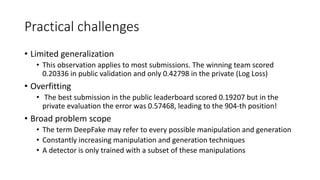 Practical challenges
• Limited generalization
• This observation applies to most submissions. The winning team scored
0.20336 in public validation and only 0.42798 in the private (Log Loss)
• Overfitting
• The best submission in the public leaderboard scored 0.19207 but in the
private evaluation the error was 0.57468, leading to the 904-th position!
• Broad problem scope
• The term DeepFake may refer to every possible manipulation and generation
• Constantly increasing manipulation and generation techniques
• A detector is only trained with a subset of these manipulations
 