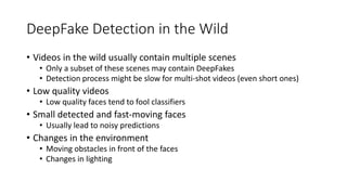DeepFake Detection in the Wild
• Videos in the wild usually contain multiple scenes
• Only a subset of these scenes may contain DeepFakes
• Detection process might be slow for multi-shot videos (even short ones)
• Low quality videos
• Low quality faces tend to fool classifiers
• Small detected and fast-moving faces
• Usually lead to noisy predictions
• Changes in the environment
• Moving obstacles in front of the faces
• Changes in lighting
 