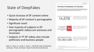 State of DeepFakes
• Quick increase of DF content online
• Majority of DF content is pornographic
• Significant reach
• Vast majority of subjects in DF
pornographic videos are actresses and
musicians
• Subjects in YT DF videos also include
politicians and business people
Ajder, H., Patrini, G., Cavalli, F., Cullen, L. (2019).The State of DeepFakes:
Landscape, Threats and Impact. Report by DeepTraceLabs/Sensity.
 