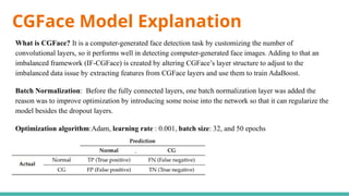 CGFace Model Explanation
What is CGFace? It is a computer-generated face detection task by customizing the number of
convolutional layers, so it performs well in detecting computer-generated face images. Adding to that an
imbalanced framework (IF-CGFace) is created by altering CGFace’s layer structure to adjust to the
imbalanced data issue by extracting features from CGFace layers and use them to train AdaBoost.
Batch Normalization: Before the fully connected layers, one batch normalization layer was added the
reason was to improve optimization by introducing some noise into the network so that it can regularize the
model besides the dropout layers.
Optimization algorithm:Adam, learning rate : 0.001, batch size: 32, and 50 epochs
 