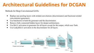 Architectural Guidelines for DCGAN
Methods for Deep Convolutional GANs
● Replace any pooling layers with strided convolutions (discriminator) and fractional-strided
convolutions (generator).
● Use batchnorm in both the generator and the discriminator.
● Remove fully connected hidden layers for deeper architectures.
● Use ReLU activation in generator for all layers except for the output, which uses Tanh.
● Use LeakyReLU activation in the discriminator for all layers.
 