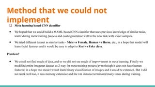 Method that we could not
implement
❏ Meta learning based CNN classifier
● We hoped that we could build a MAML based CNN classifier that uses previous knowledge of similar tasks,
learnt during meta training process and could generalize well to the new task with lesser samples.
● We tried different dataset as similar tasks - Male vs Female, Human vs Horse, etc., in a hope that model will
learn facial features and it would be easy to adapt to Real vs Fake class.
Problem?
● We could not find much of data, and so we did not see much of improvement in meta learning. Finally we
modified entire imagenet dataset as 2-way for meta training process(even though it does not have human
features) in a hope that model would learn binary classification of images and it could be extended. But it did
not work well too, it was memory extensive and the vm instance terminated many times during training.
 