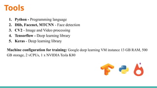 Tools
1. Python - Programming language
2. Dlib, Facenet, MTCNN - Face detection
3. CV2 - Image and Video processing
4. Tensorflow - Deep learning library
5. Keras - Deep learning library
Machine configuration for training: Google deep learning VM instance 13 GB RAM, 500
GB storage, 2 vCPUs, 1 x NVIDIA Tesla K80
 