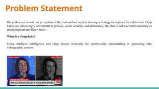 Problem Statement
Deepfakes can distort our perception of the truth and we need to develop a strategy to improve their detection. Deep
Fakes are increasingly detrimental to privacy, social security, and democracy. We plan to achieve better accuracy in
predicting real and fake videos.
What is a Deep-fake?
Using Artificial Intelligence and Deep Neural Networks for synthetically manipulating or generating fake
videographic content
 