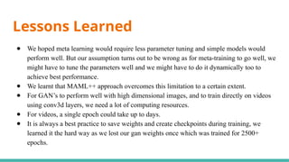 Lessons Learned
● We hoped meta learning would require less parameter tuning and simple models would
perform well. But our assumption turns out to be wrong as for meta-training to go well, we
might have to tune the parameters well and we might have to do it dynamically too to
achieve best performance.
● We learnt that MAML++ approach overcomes this limitation to a certain extent.
● For GAN’s to perform well with high dimensional images, and to train directly on videos
using conv3d layers, we need a lot of computing resources.
● For videos, a single epoch could take up to days.
● It is always a best practice to save weights and create checkpoints during training, we
learned it the hard way as we lost our gan weights once which was trained for 2500+
epochs.
 