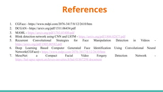 References
1. CGFace - https://www.mdpi.com/2076-3417/8/12/2610/htm
2. DCGAN - https://arxiv.org/pdf/1511.06434.pdf
3. MAML - https://arxiv.org/pdf/1703.03400.pdf
4. Blink detection network using CNN and LSTM - https://arxiv.org/pdf/1806.02877.pdf
5. Recurrent Convolutional Strategies for Face Manipulation Detection in Videos -
https://arxiv.org/pdf/1905.00582.pdf
6. Deep Learning Based Computer Generated Face Identification Using Convolutional Neural
Network(CGFace) - https://www.mdpi.com/2076-3417/8/12/2610/htm
7. MesoNet: a Compact Facial Video Forgery Detection Network -
https://hal-upec-upem.archives-ouvertes.fr/hal-01867298/document
 