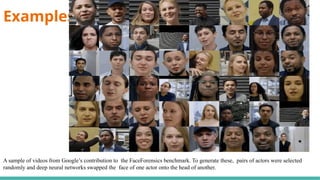 Examples-
A sample of videos from Google’s contribution to the FaceForensics benchmark. To generate these, pairs of actors were selected
randomly and deep neural networks swapped the face of one actor onto the head of another.
 