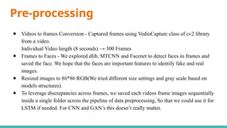 Pre-processing
● Videos to frames Conversion - Captured frames using VedioCapture class of cv2 library
from a video.
Individual Video length (8 seconds) → 300 Frames
● Frames to Faces - We explored dlib, MTCNN and Facenet to detect faces in frames and
saved the face. We hope that the faces are important features to identify fake and real
images.
● Resized images to 86*86 RGB(We tried different size settings and gray scale based on
models structures).
● To leverage discrepancies across frames, we saved each videos frame images sequentially
inside a single folder across the pipeline of data preprocessing, So that we could use it for
LSTM if needed. For CNN and GAN’s this doesn’t really matter.
 