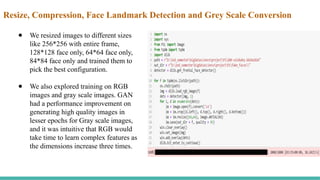Resize, Compression, Face Landmark Detection and Grey Scale Conversion
● We resized images to different sizes
like 256*256 with entire frame,
128*128 face only, 64*64 face only,
84*84 face only and trained them to
pick the best configuration.
● We also explored training on RGB
images and gray scale images. GAN
had a performance improvement on
generating high quality images in
lesser epochs for Gray scale images,
and it was intuitive that RGB would
take time to learn complex features as
the dimensions increase three times.
 