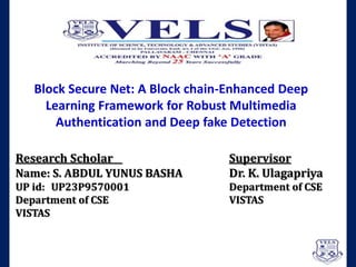 Research Scholar Supervisor
Name: S. ABDUL YUNUS BASHA Dr. K. Ulagapriya
UP id: UP23P9570001 Department of CSE
Department of CSE VISTAS
VISTAS
Block Secure Net: A Block chain-Enhanced Deep
Learning Framework for Robust Multimedia
Authentication and Deep fake Detection
 