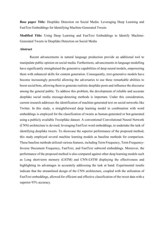 Base paper Title: Deepfake Detection on Social Media: Leveraging Deep Learning and
FastText Embeddings for Identifying Machine-Generated Tweets
Modified Title: Using Deep Learning and FastText Embeddings to Identify Machine-
Generated Tweets in Deepfake Detection on Social Media
Abstract
Recent advancements in natural language production provide an additional tool to
manipulate public opinion on social media. Furthermore, advancements in language modelling
have significantly strengthened the generative capabilities of deep neural models, empowering
them with enhanced skills for content generation. Consequently, text-generative models have
become increasingly powerful allowing the adversaries to use these remarkable abilities to
boost social bots, allowing them to generate realistic deepfake posts and influence the discourse
among the general public. To address this problem, the development of reliable and accurate
deepfake social media message-detecting methods is important. Under this consideration,
current research addresses the identification of machine-generated text on social networks like
Twitter. In this study, a straightforward deep learning model in combination with word
embeddings is employed for the classification of tweets as human-generated or bot-generated
using a publicly available Tweepfake dataset. A conventional Convolutional Neural Network
(CNN) architecture is devised, leveraging FastText word embeddings, to undertake the task of
identifying deepfake tweets. To showcase the superior performance of the proposed method,
this study employed several machine learning models as baseline methods for comparison.
These baseline methods utilized various features, including Term Frequency, Term Frequency-
Inverse Document Frequency, FastText, and FastText subword embeddings. Moreover, the
performance of the proposed method is also compared against other deep learning models such
as Long short-term memory (LSTM) and CNN-LSTM displaying the effectiveness and
highlighting its advantages in accurately addressing the task at hand. Experimental results
indicate that the streamlined design of the CNN architecture, coupled with the utilization of
FastText embeddings, allowed for efficient and effective classification of the tweet data with a
superior 93% accuracy.
 
