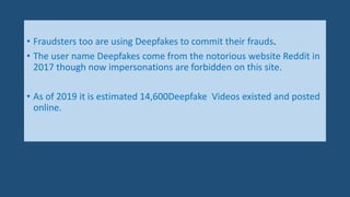 • Fraudsters too are using Deepfakes to commit their frauds.
• The user name Deepfakes come from the notorious website Reddit in
2017 though now impersonations are forbidden on this site.
• As of 2019 it is estimated 14,600Deepfake Videos existed and posted
online.
 
