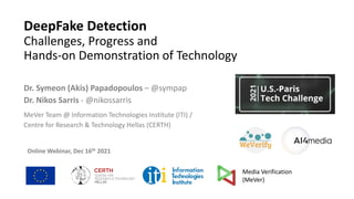 DeepFake Detection
Challenges, Progress and
Hands-on Demonstration of Technology
Dr. Symeon (Akis) Papadopoulos – @sympap
Dr. Nikos Sarris - @nikossarris
MeVer Team @ Information Technologies Institute (ITI) /
Centre for Research & Technology Hellas (CERTH)
Online Webinar, Dec 16th 2021
Media Verification
(MeVer)
 